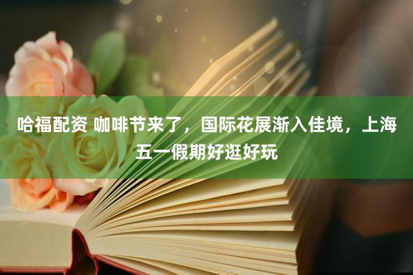 哈福配资 咖啡节来了，国际花展渐入佳境，上海五一假期好逛好玩