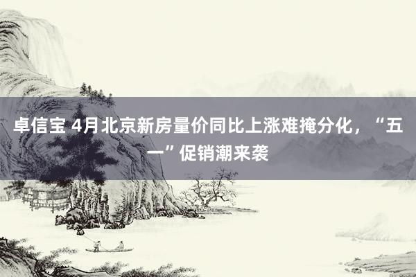 卓信宝 4月北京新房量价同比上涨难掩分化，“五一”促销潮来袭