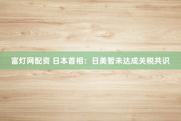 富灯网配资 日本首相：日美暂未达成关税共识