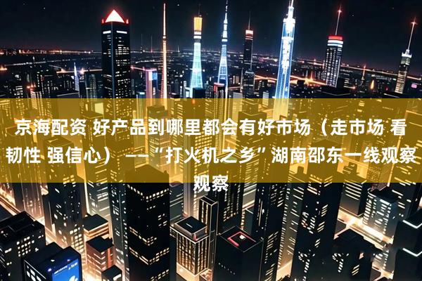 京海配资 好产品到哪里都会有好市场（走市场 看韧性 强信心） ——“打火机之乡”湖南邵东一线观察