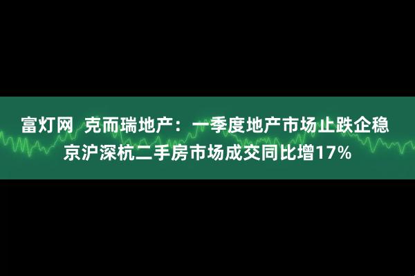 富灯网  克而瑞地产：一季度地产市场止跌企稳 京沪深杭二手房市场成交同比增17%