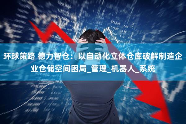 环球策路 德力智仓：以自动化立体仓库破解制造企业仓储空间困局_管理_机器人_系统