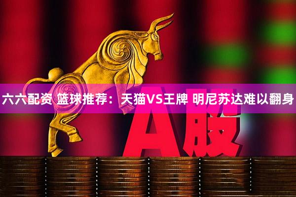 六六配资 篮球推荐:天猫VS王牌 明尼苏达难以翻身