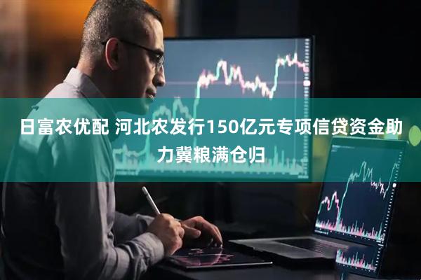 日富农优配 河北农发行150亿元专项信贷资金助力冀粮满仓归