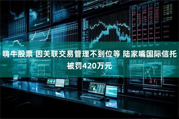 嗨牛股票 因关联交易管理不到位等 陆家嘴国际信托被罚420万元