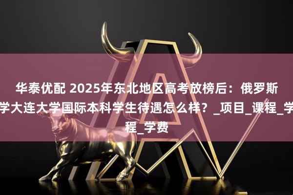 华泰优配 2025年东北地区高考放榜后：俄罗斯留学大连大学国际本科学生待遇怎么样？_项目_课程_学费