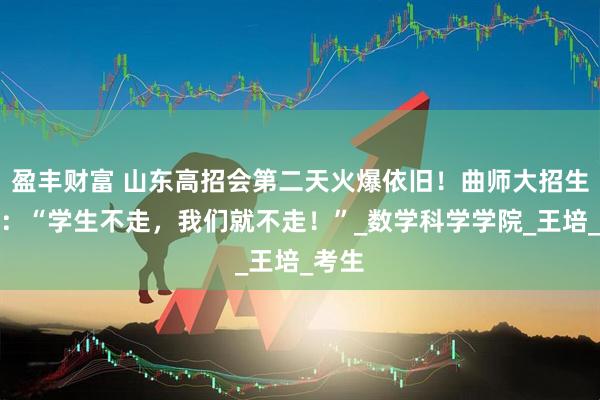 盈丰财富 山东高招会第二天火爆依旧！曲师大招生老师：“学生不走，我们就不走！”_数学科学学院_王培_考生