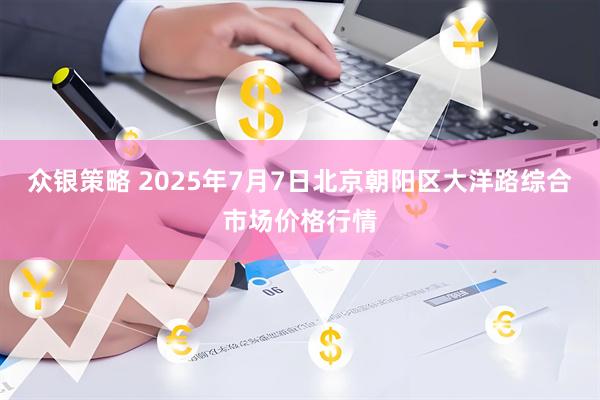 众银策略 2025年7月7日北京朝阳区大洋路综合市场价格行情