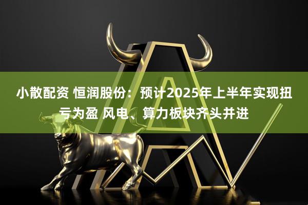 小散配资 恒润股份：预计2025年上半年实现扭亏为盈 风电、算力板块齐头并进