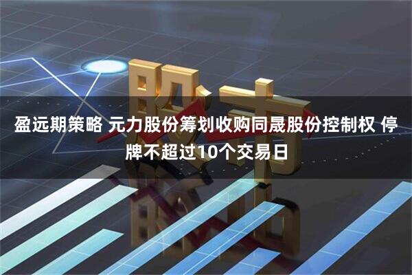 盈远期策略 元力股份筹划收购同晟股份控制权 停牌不超过10个交易日