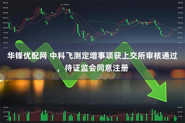 华锋优配网 中科飞测定增事项获上交所审核通过，待证监会同意注册
