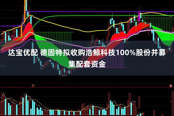 达宝优配 德固特拟收购浩鲸科技100%股份并募集配套资金