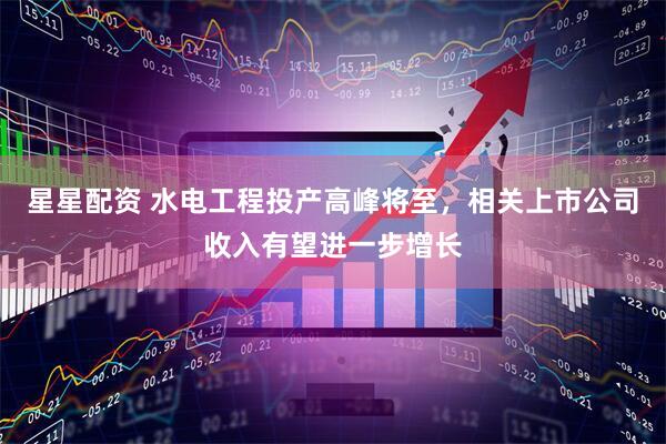 星星配资 水电工程投产高峰将至，相关上市公司收入有望进一步增长