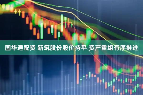 国华通配资 新筑股份股价持平 资产重组有序推进