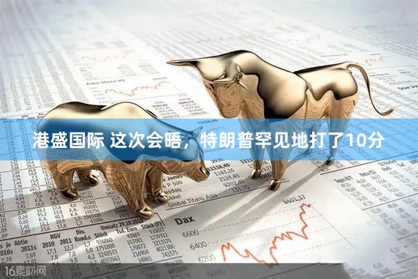 港盛国际 这次会晤，特朗普罕见地打了10分