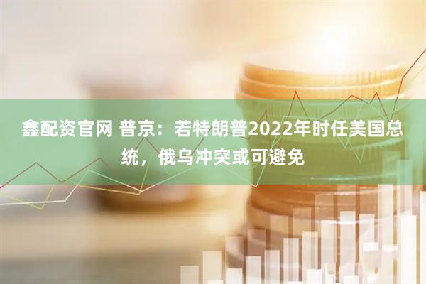 鑫配资官网 普京：若特朗普2022年时任美国总统，俄乌冲突或可避免